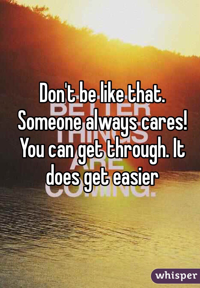 Don't be like that. Someone always cares!  You can get through. It does get easier