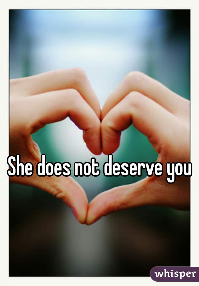She does not deserve you