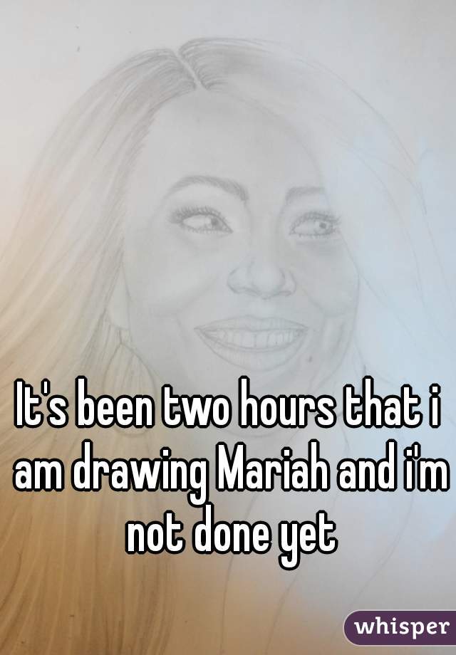 It's been two hours that i am drawing Mariah and i'm not done yet