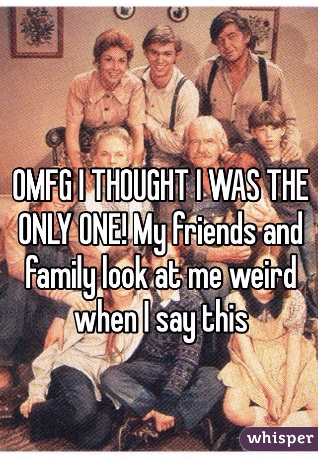 OMFG I THOUGHT I WAS THE ONLY ONE! My friends and family look at me weird when I say this 