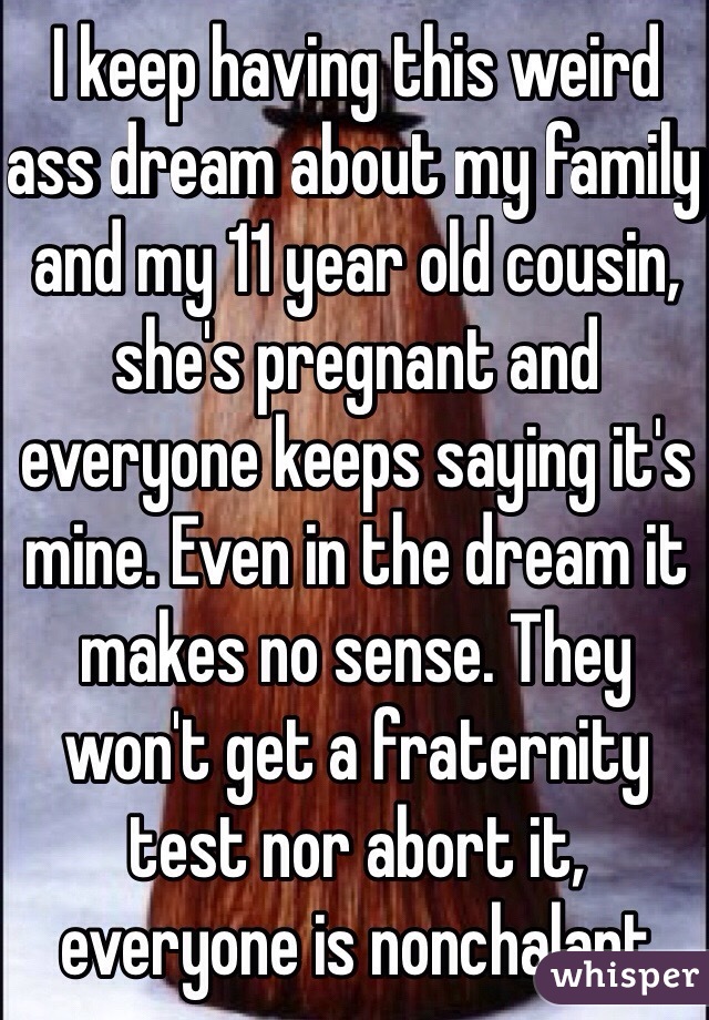 I keep having this weird ass dream about my family and my 11 year old cousin, she's pregnant and everyone keeps saying it's mine. Even in the dream it makes no sense. They won't get a fraternity test nor abort it, everyone is nonchalant