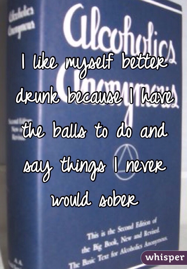 I like myself better drunk because I have the balls to do and say things I never would sober 