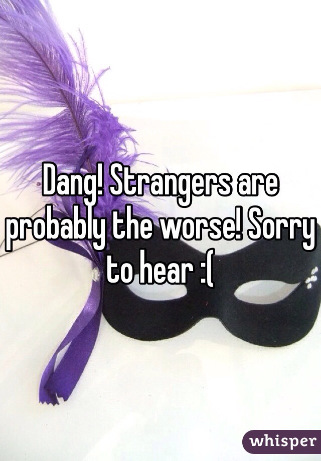 Dang! Strangers are probably the worse! Sorry to hear :(