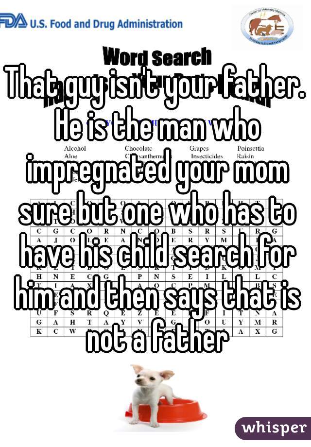 That guy isn't your father. He is the man who impregnated your mom sure but one who has to have his child search for him and then says that is not a father