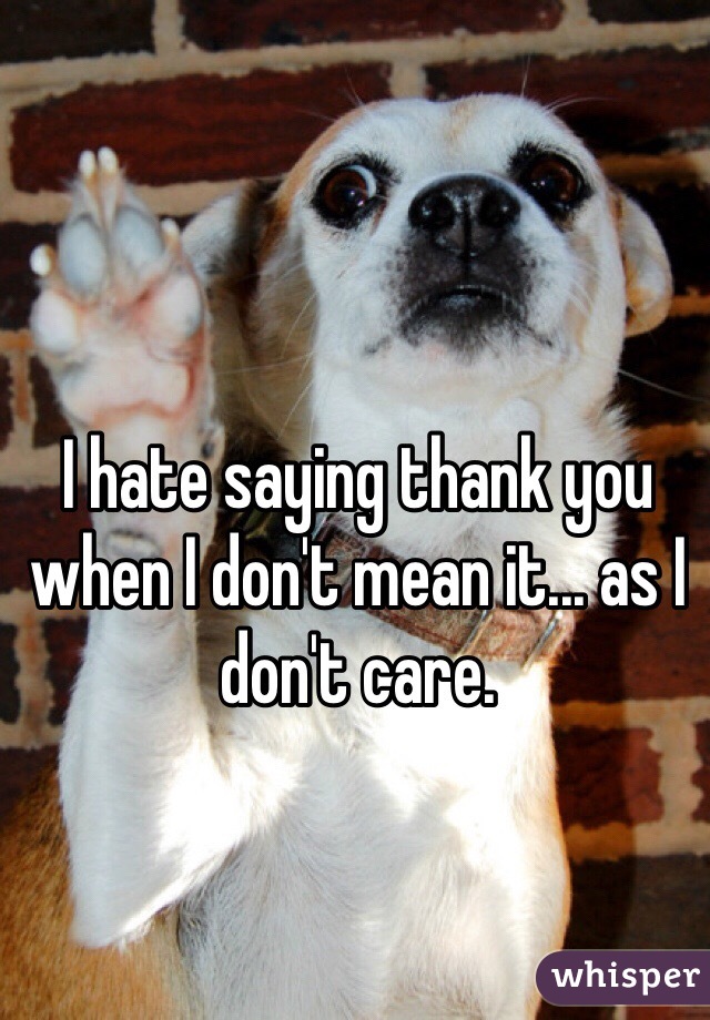 I hate saying thank you when I don't mean it... as I don't care. 