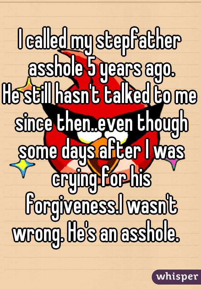 I called my stepfather asshole 5 years ago.
He still hasn't talked to me since then..even though some days after I was crying for his forgiveness.I wasn't wrong. He's an asshole.   