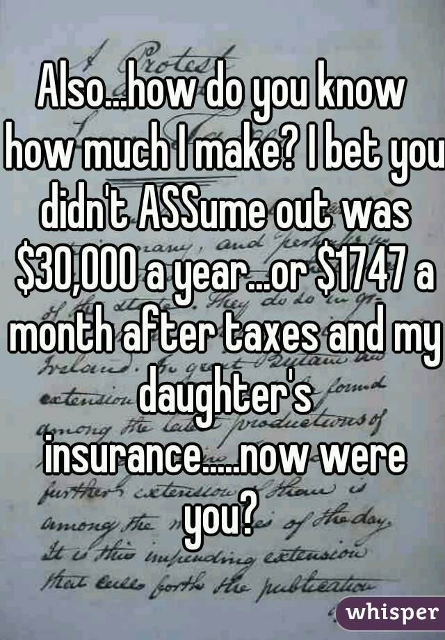 Also...how do you know how much I make? I bet you didn't ASSume out was $30,000 a year...or $1747 a month after taxes and my daughter's insurance.....now were you? 