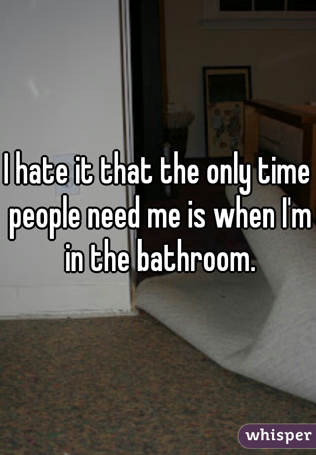 I hate it that the only time people need me is when I'm in the bathroom.