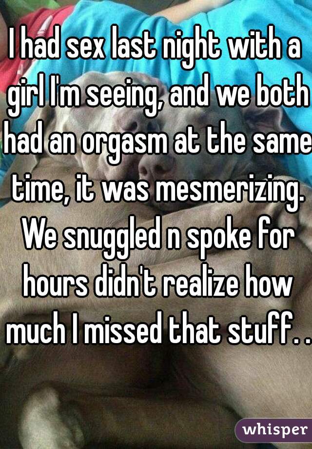 I had sex last night with a girl I'm seeing, and we both had an orgasm at the same time, it was mesmerizing. We snuggled n spoke for hours didn't realize how much I missed that stuff. .   