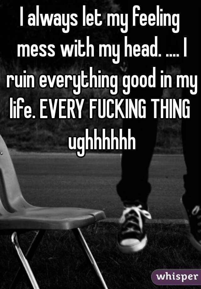 I always let my feeling mess with my head. .... I ruin everything good in my life. EVERY FUCKING THING  ughhhhhh