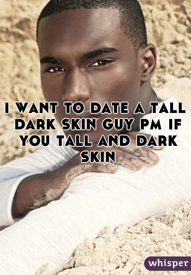 i want to date a tall dark skin guy pm if you tall and dark skin
