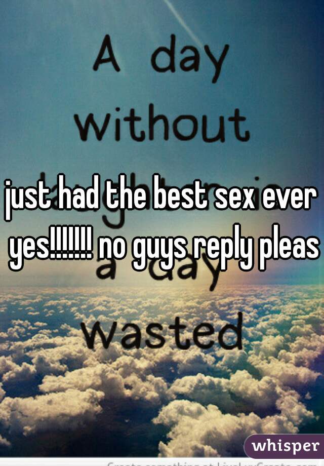 just had the best sex ever yes!!!!!!! no guys reply please