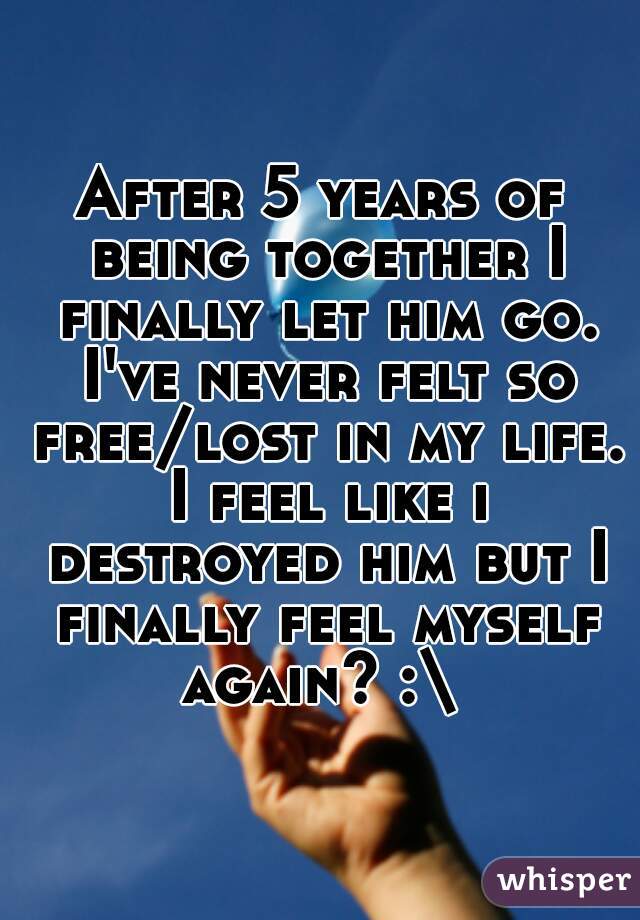 After 5 years of being together I finally let him go. I've never felt so free/lost in my life. I feel like i destroyed him but I finally feel myself again? :\ 