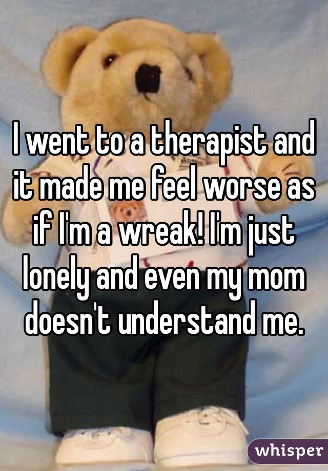 I went to a therapist and it made me feel worse as if I'm a wreak! I'm just lonely and even my mom doesn't understand me.