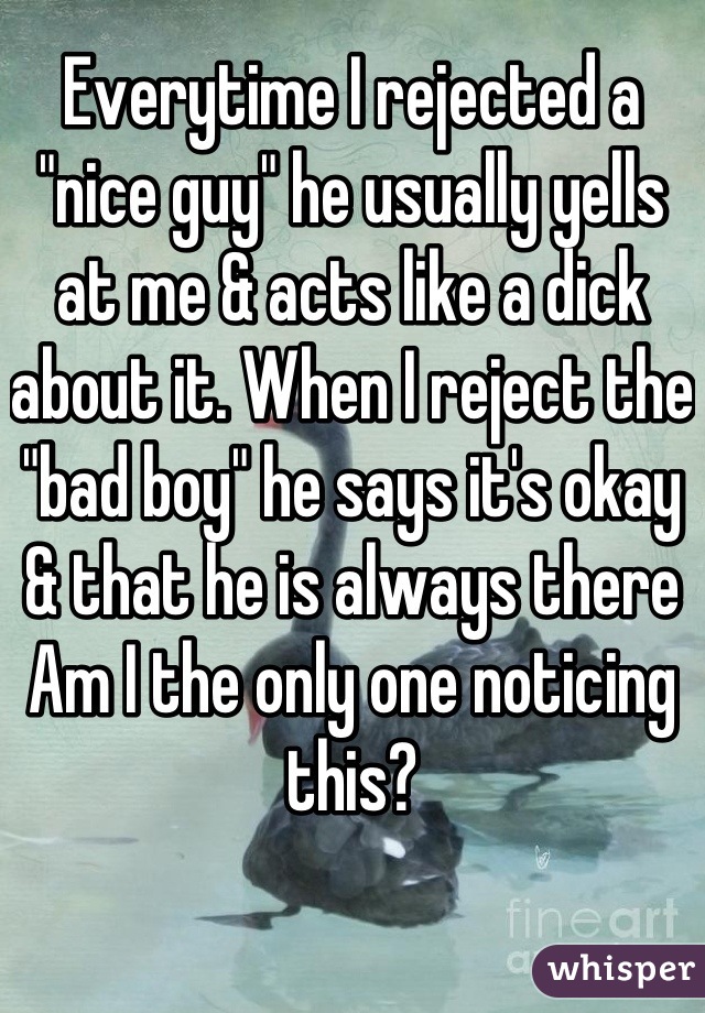 Everytime I rejected a "nice guy" he usually yells at me & acts like a dick about it. When I reject the "bad boy" he says it's okay & that he is always there
Am I the only one noticing this?