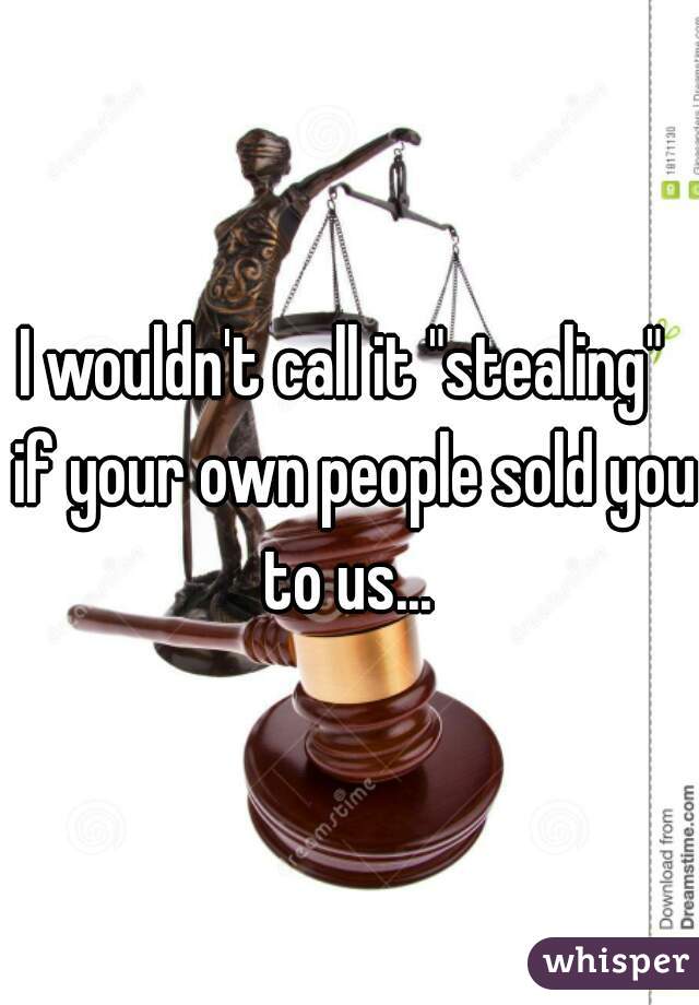 I wouldn't call it "stealing"  if your own people sold you to us... 