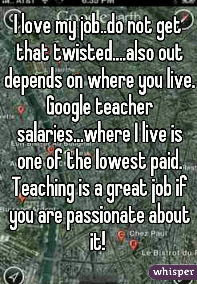 I love my job..do not get that twisted....also out depends on where you live. Google teacher salaries...where I live is one of the lowest paid. Teaching is a great job if you are passionate about it! 