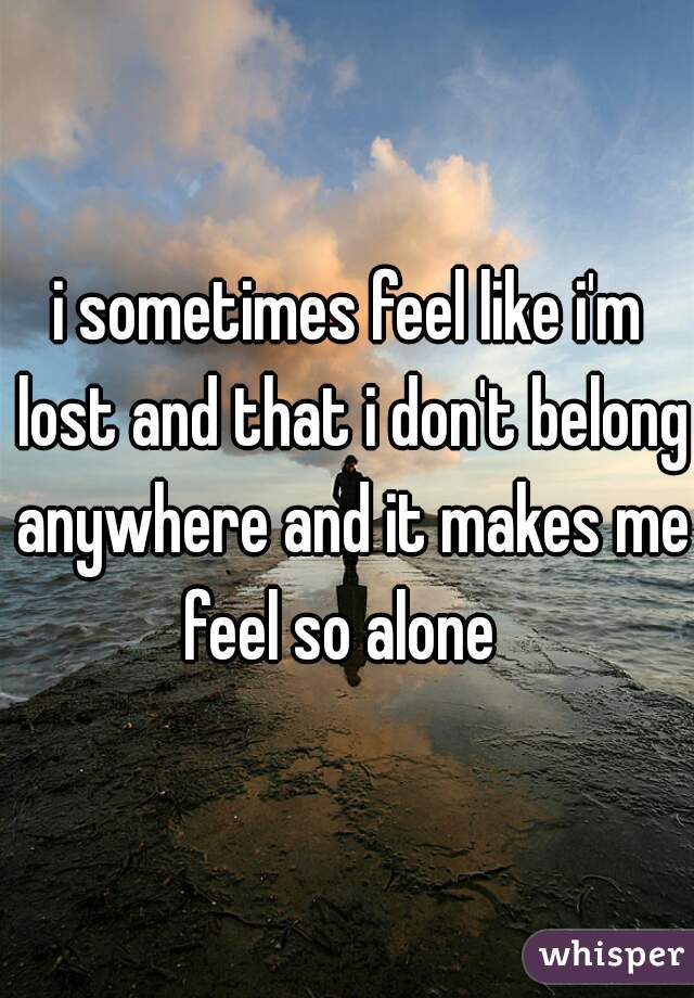 i sometimes feel like i'm lost and that i don't belong anywhere and it makes me feel so alone  