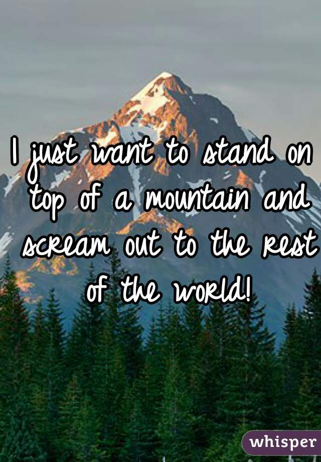 I just want to stand on top of a mountain and scream out to the rest of the world!
