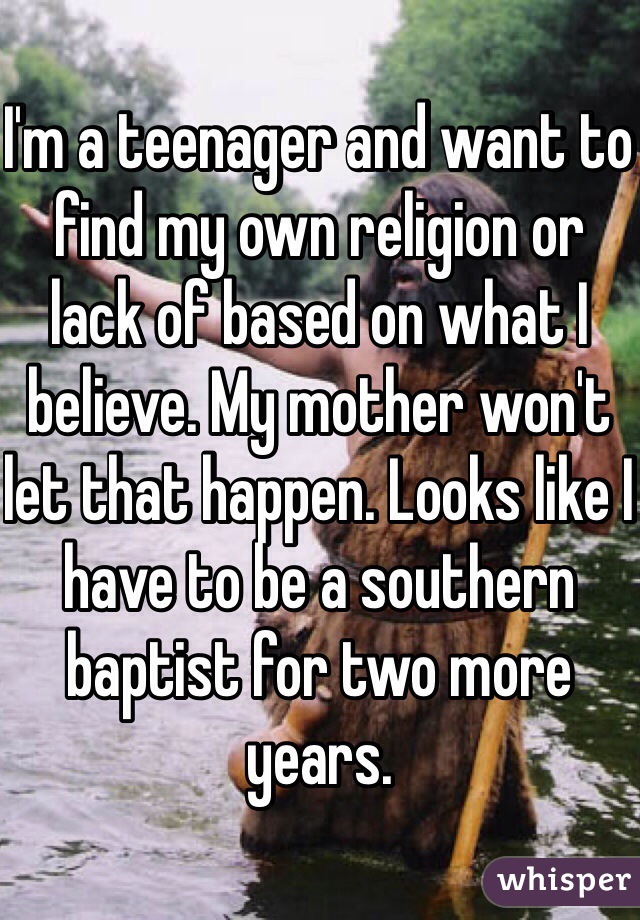 I'm a teenager and want to find my own religion or lack of based on what I believe. My mother won't let that happen. Looks like I have to be a southern baptist for two more years. 