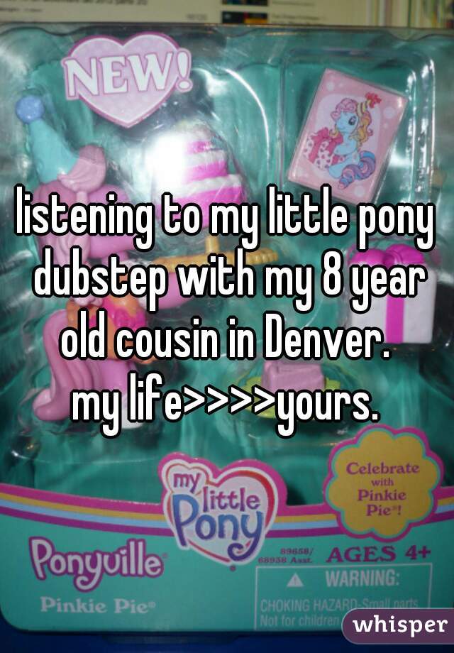 listening to my little pony dubstep with my 8 year old cousin in Denver. 

my life>>>>yours.