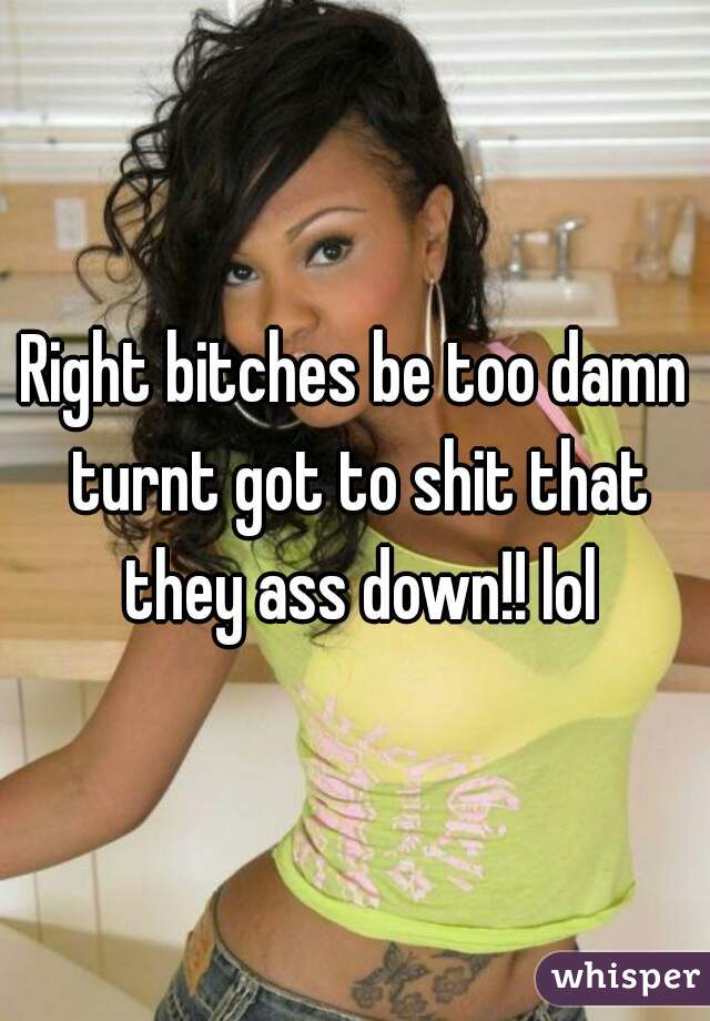 Right bitches be too damn turnt got to shit that they ass down!! lol