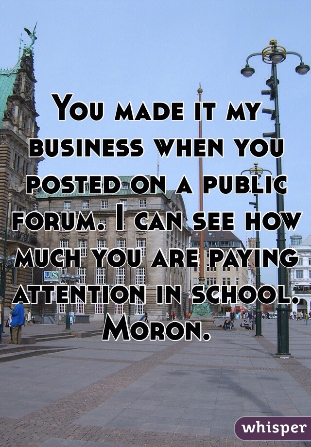 You made it my business when you posted on a public forum. I can see how much you are paying attention in school. Moron. 