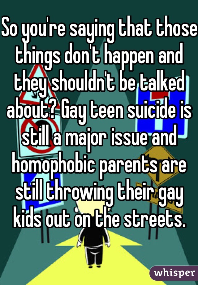 So you're saying that those things don't happen and they shouldn't be talked about? Gay teen suicide is still a major issue and homophobic parents are still throwing their gay kids out on the streets. 