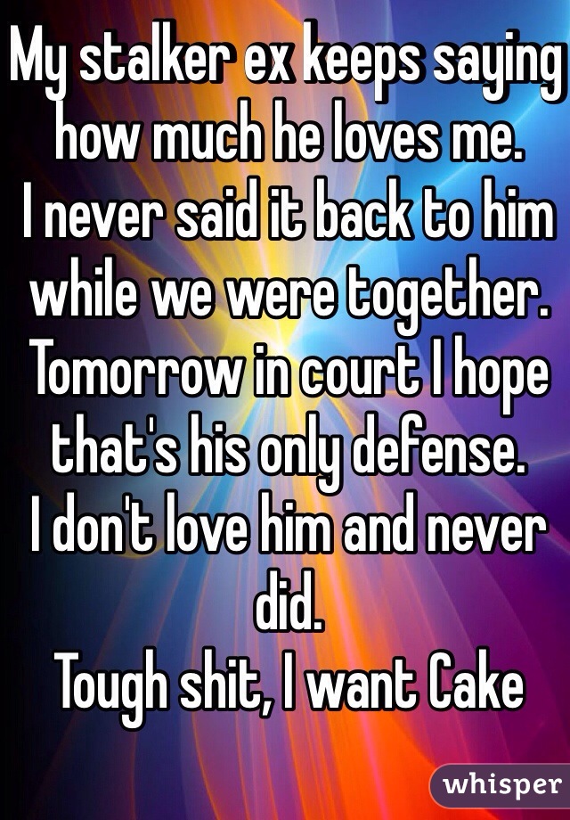 My stalker ex keeps saying how much he loves me. 
I never said it back to him while we were together. 
Tomorrow in court I hope that's his only defense.
I don't love him and never did.
Tough shit, I want Cake