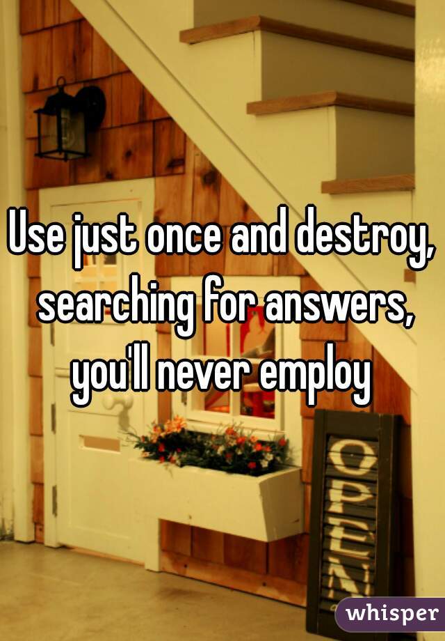 Use just once and destroy, searching for answers, you'll never employ 