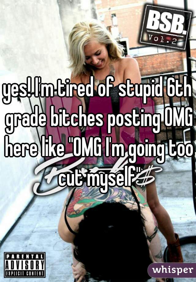 yes! I'm tired of stupid 6th grade bitches posting OMG here like "OMG I'm going too cut myself"