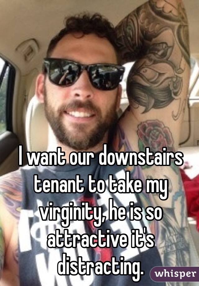 I want our downstairs tenant to take my virginity, he is so attractive it's distracting.  