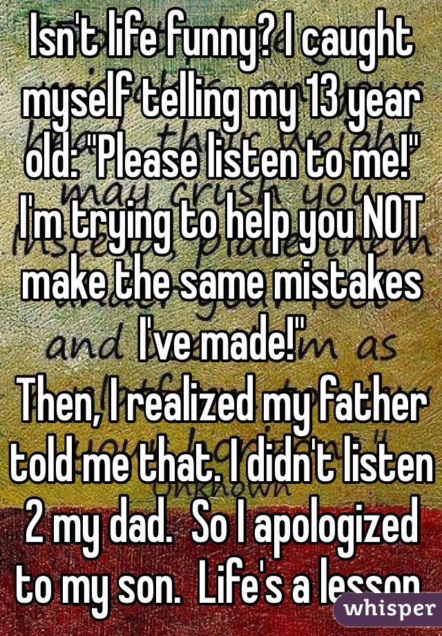Isn't life funny? I caught myself telling my 13 year old: "Please listen to me!" I'm trying to help you NOT make the same mistakes I've made!"
Then, I realized my father told me that. I didn't listen 2 my dad.  So I apologized to my son.  Life's a lesson.