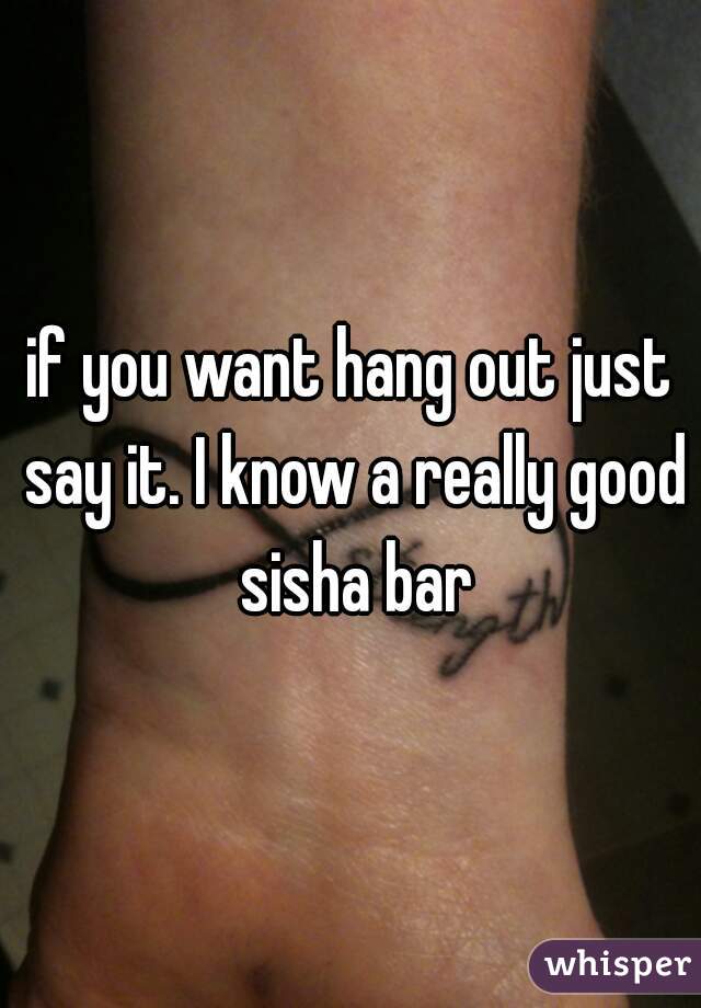 if you want hang out just say it. I know a really good sisha bar