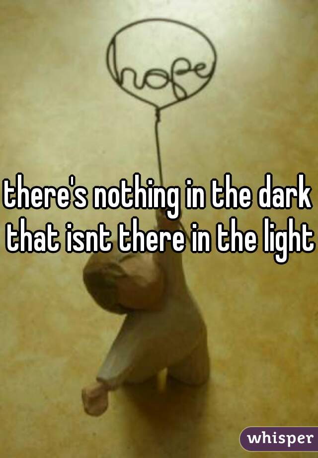 there's nothing in the dark that isnt there in the light