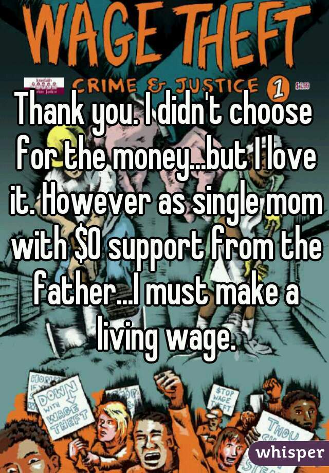 Thank you. I didn't choose for the money...but I love it. However as single mom with $0 support from the father...I must make a living wage.