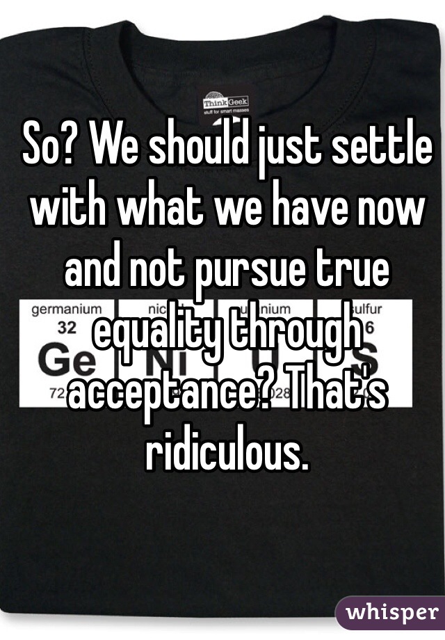 So? We should just settle with what we have now and not pursue true equality through acceptance? That's ridiculous. 