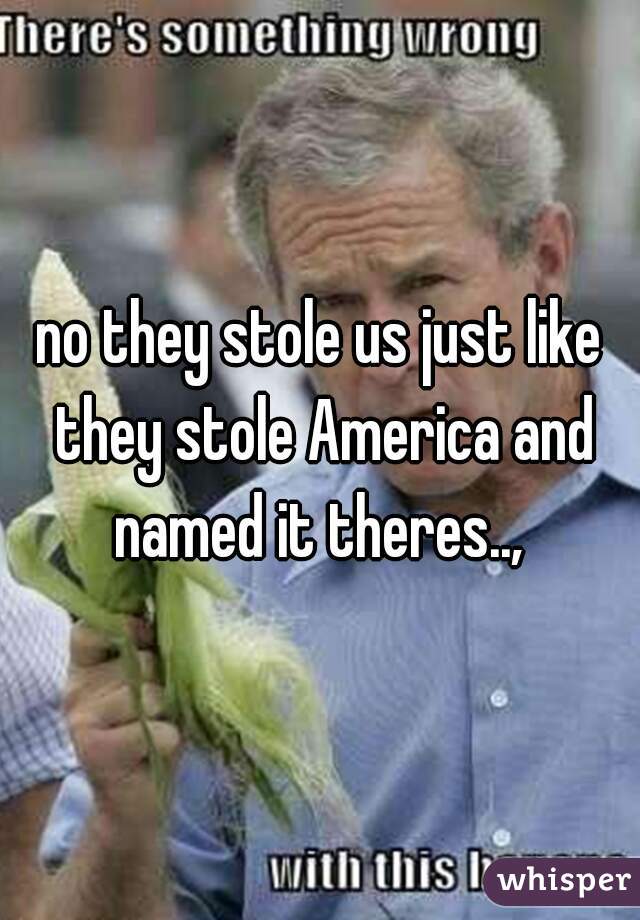 no they stole us just like they stole America and named it theres.., 