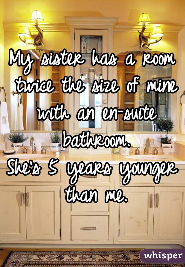 My sister has a room twice the size of mine with an en-suite bathroom.

She's 5 years younger than me.