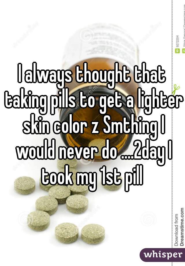 I always thought that taking pills to get a lighter skin color z Smthing I would never do ....2day I took my 1st pill 