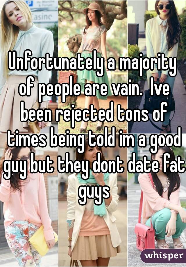 Unfortunately a majority of people are vain.  Ive been rejected tons of times being told im a good guy but they dont date fat guys