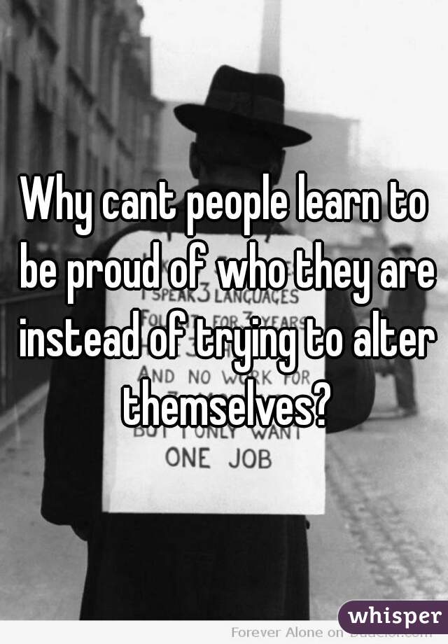 Why cant people learn to be proud of who they are instead of trying to alter themselves?