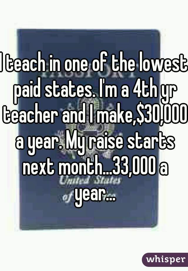 I teach in one of the lowest paid states. I'm a 4th yr teacher and I make,$30,000 a year. My raise starts next month...33,000 a year...