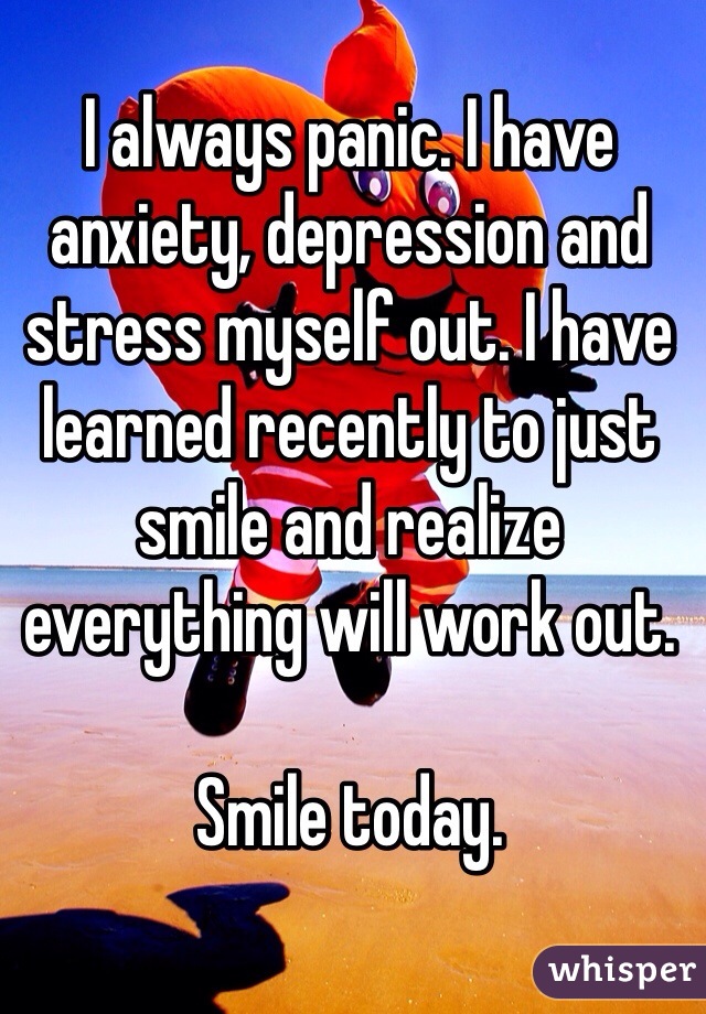 I always panic. I have anxiety, depression and stress myself out. I have learned recently to just smile and realize everything will work out. 

Smile today. 