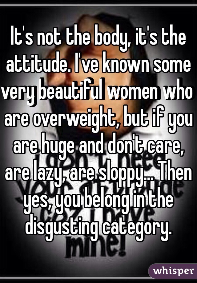 It's not the body, it's the attitude. I've known some very beautiful women who are overweight, but if you are huge and don't care, are lazy, are sloppy... Then yes, you belong in the disgusting category. 