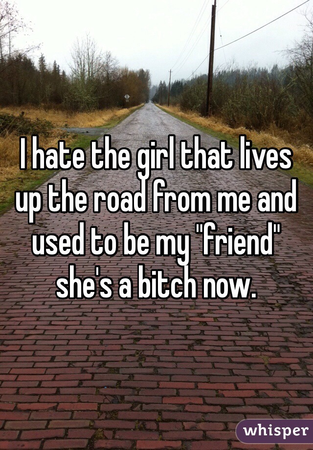 I hate the girl that lives up the road from me and used to be my "friend" she's a bitch now. 