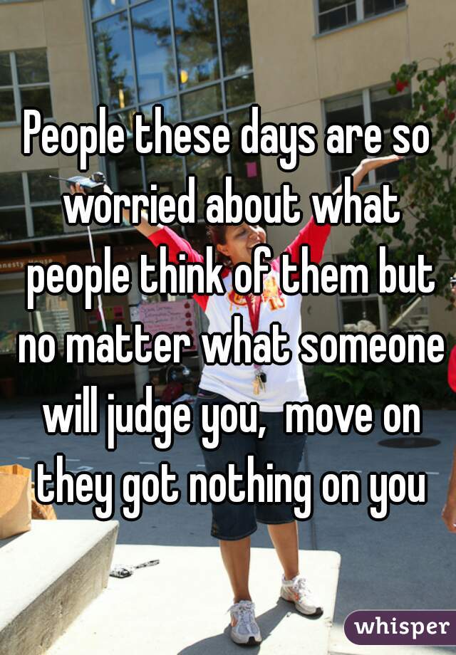 People these days are so worried about what people think of them but no matter what someone will judge you,  move on they got nothing on you