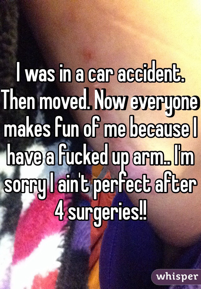 I was in a car accident. Then moved. Now everyone makes fun of me because I have a fucked up arm.. I'm sorry I ain't perfect after 4 surgeries!! 