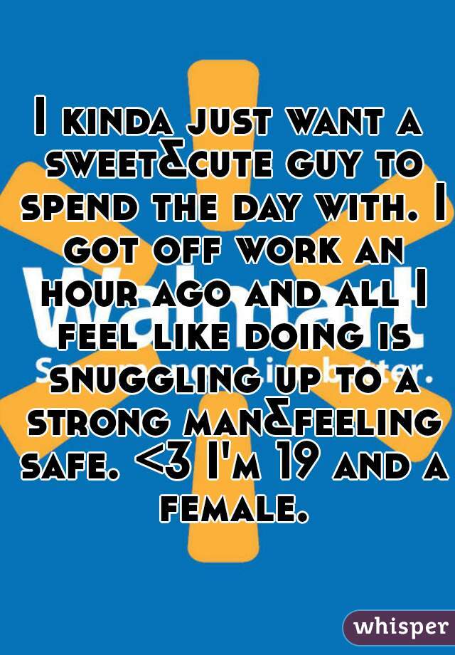I kinda just want a sweet&cute guy to spend the day with. I got off work an hour ago and all I feel like doing is snuggling up to a strong man&feeling safe. <3 I'm 19 and a female.