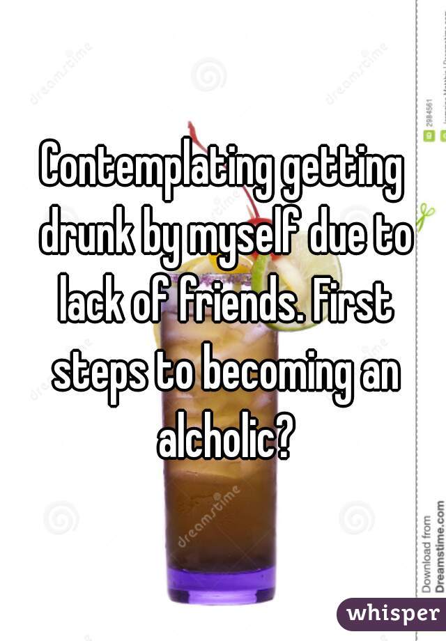 Contemplating getting drunk by myself due to lack of friends. First steps to becoming an alcholic?
